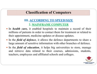 Classification of Computers
Classification of Computers
III. ACCORDING TO SPEED/SIZE
2. MAINFRAME COMPUTER
 In health care, it enabled hospitals to maintain a record of their
millions of patients in order to contact them for treatment or related to
their appointment, medicine updates or disease updates.
their appointment, medicine updates or disease updates.
 In the field of defence, it allows the defence departments to share a
large amount of sensitive information with other branches of defence.
 In the field of education, it helps big universities to store, manage
and retrieve data related to their courses, admissions, students,
teachers, employees and affiliated schools and colleges.
 