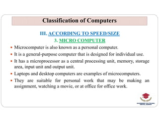 Classification of Computers
Classification of Computers
III. ACCORDING TO SPEED/SIZE
3. MICRO COMPUTER
 Microcomputer is also known as a personal computer.
 It is a general-purpose computer that is designed for individual use.
 It has a microprocessor as a central processing unit, memory, storage
 It has a microprocessor as a central processing unit, memory, storage
area, input unit and output unit.
 Laptops and desktop computers are examples of microcomputers.
 They are suitable for personal work that may be making an
assignment, watching a movie, or at office for office work.
 