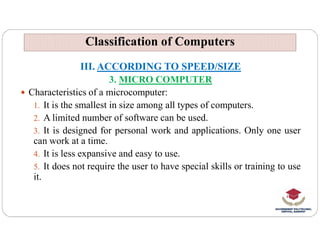 Classification of Computers
Classification of Computers
III. ACCORDING TO SPEED/SIZE
3. MICRO COMPUTER
 Characteristics of a microcomputer:
1. It is the smallest in size among all types of computers.
2. A limited number of software can be used.
3. It is designed for personal work and applications. Only one user
can work at a time.
4. It is less expansive and easy to use.
5. It does not require the user to have special skills or training to use
it.
 