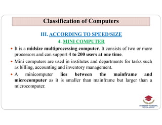 Classification of Computers
Classification of Computers
III. ACCORDING TO SPEED/SIZE
4. MINI COMPUTER
 It is a midsize multiprocessing computer. It consists of two or more
processors and can support 4 to 200 users at one time.
 Mini computers are used in institutes and departments for tasks such
 Mini computers are used in institutes and departments for tasks such
as billing, accounting and inventory management.
 A minicomputer lies between the mainframe and
microcomputer as it is smaller than mainframe but larger than a
microcomputer.
 