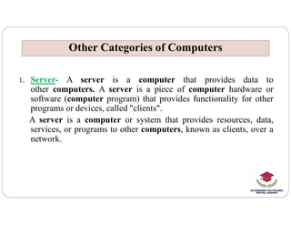 Other Categories of Computers
Other Categories of Computers
1. Server- A server is a computer that provides data to
other computers. A server is a piece of computer hardware or
software (computer program) that provides functionality for other
programs or devices, called "clients".
programs or devices, called "clients".
A server is a computer or system that provides resources, data,
services, or programs to other computers, known as clients, over a
network.
 
