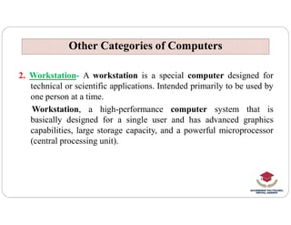 Other Categories of Computers
Other Categories of Computers
2. Workstation- A workstation is a special computer designed for
technical or scientific applications. Intended primarily to be used by
one person at a time.
Workstation, a high-performance computer system that is
Workstation, a high-performance computer system that is
basically designed for a single user and has advanced graphics
capabilities, large storage capacity, and a powerful microprocessor
(central processing unit).
 