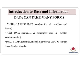 DATA CAN TAKE MANY FORMS
• ALPHANUMERIC DATA (combination of numbers and
letters)
Introduction to Data and Information
Introduction to Data and Information
•TEXT DATA (sentences & paragraphs used in written
communication)
•IMAGE DATA (graphics, shapes, figures etc) AUDIO (human
voice & other sounds)
 