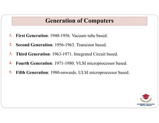 1. First Generation: 1940-1956. Vacuum tube based.
2. Second Generation: 1956-1963. Transistor based.
3. Third Generation: 1963-1971. Integrated Circuit based.
4. Fourth Generation: 1971-1980. VLSI microprocessor based.
Generation of Computers
Generation of Computers
4. Fourth Generation: 1971-1980. VLSI microprocessor based.
5. Fifth Generation: 1980-onwards. ULSI microprocessor based.
 