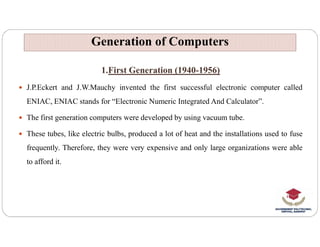 1.First Generation (1940-1956)
 J.P.Eckert and J.W.Mauchy invented the first successful electronic computer called
ENIAC, ENIAC stands for “Electronic Numeric Integrated And Calculator”.
 The first generation computers were developed by using vacuum tube.
Generation of Computers
Generation of Computers
 These tubes, like electric bulbs, produced a lot of heat and the installations used to fuse
frequently. Therefore, they were very expensive and only large organizations were able
to afford it.
 