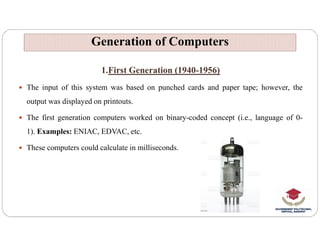 1.First Generation (1940-1956)
 The input of this system was based on punched cards and paper tape; however, the
output was displayed on printouts.
 The first generation computers worked on binary-coded concept (i.e., language of 0-
Generation of Computers
Generation of Computers
1). Examples: ENIAC, EDVAC, etc.
 These computers could calculate in milliseconds.
 