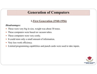 1.First Generation (1940-1956)
Disadvantages:
 These were very big in size, weight was about 30 tones.
 These computers were based on vacuum tubes.
 These computers were very costly.
Generation of Computers
Generation of Computers
 It could store only a small amount of information.
 Very less work efficiency.
 Limited programming capabilities and punch cards were used to take inputs.
 