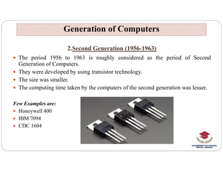 2.Second Generation (1956-1963)
 The period 1956 to 1963 is roughly considered as the period of Second
Generation of Computers.
 They were developed by using transistor technology.
 The size was smaller.
 The computing time taken by the computers of the second generation was lesser.
Generation of Computers
Generation of Computers
 The computing time taken by the computers of the second generation was lesser.
Few Examples are:
 Honeywell 400
 IBM 7094
 CDC 1604
 