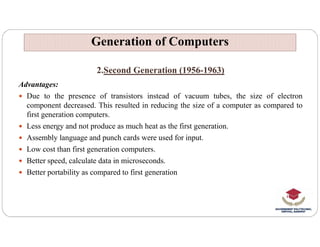 2.Second Generation (1956-1963)
Advantages:
 Due to the presence of transistors instead of vacuum tubes, the size of electron
component decreased. This resulted in reducing the size of a computer as compared to
first generation computers.
 Less energy and not produce as much heat as the first generation.
Generation of Computers
Generation of Computers
 Less energy and not produce as much heat as the first generation.
 Assembly language and punch cards were used for input.
 Low cost than first generation computers.
 Better speed, calculate data in microseconds.
 Better portability as compared to first generation
 