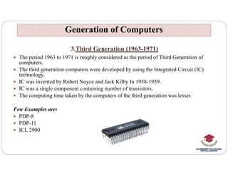 3.Third Generation (1963-1971)
 The period 1963 to 1971 is roughly considered as the period of Third Generation of
computers.
 The third generation computers were developed by using the Integrated Circuit (IC)
technology.
 IC was invented by Robert Noyce and Jack Kilby In 1958-1959.
 IC was a single component containing number of transistors.
Generation of Computers
Generation of Computers
 IC was a single component containing number of transistors.
 The computing time taken by the computers of the third generation was lesser.
Few Examples are:
 PDP-8
 PDP-11
 ICL 2900
 