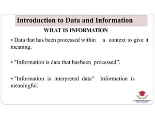 WHAT IS INFORMATION
 Data that has been processed within a context to give it
meaning.
"Information is data that hasbeen processed”.
Introduction to Data and Information
Introduction to Data and Information
 "Information is data that hasbeen processed”.
 "Information is interpreted data" Information is
meaningful.
 