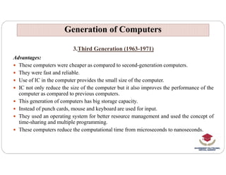 3.Third Generation (1963-1971)
Advantages:
 These computers were cheaper as compared to second-generation computers.
 They were fast and reliable.
 Use of IC in the computer provides the small size of the computer.
 IC not only reduce the size of the computer but it also improves the performance of the
Generation of Computers
Generation of Computers
 IC not only reduce the size of the computer but it also improves the performance of the
computer as compared to previous computers.
 This generation of computers has big storage capacity.
 Instead of punch cards, mouse and keyboard are used for input.
 They used an operating system for better resource management and used the concept of
time-sharing and multiple programming.
 These computers reduce the computational time from microseconds to nanoseconds.
 