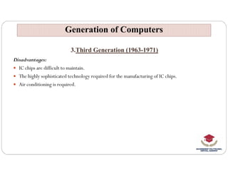 3.Third Generation (1963-1971)
Disadvantages:
 IC chips are difficult to maintain.
 The highly sophisticated technology required for the manufacturing of IC chips.
 Air conditioning is required.
Generation of Computers
Generation of Computers
 