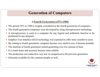 4.Fourth Generation (1971-1980)
 The period 1971 to 1980 is roughly considered as the fourth generation of computers.
 The fourth generation computers were developed by using microprocessor technology.
 A microprocessor is used in a computer for any logical and arithmetic function to be
performed in any program.
Graphics User Interface (GUI) technology was exploited to offer more comfort to users.
Generation of Computers
Generation of Computers
 Graphics User Interface (GUI) technology was exploited to offer more comfort to users.
 By coming to fourth generation, computer became very small in size, it became portable.
 The machine of fourth generation started generating very low amount of heat.
 It is much faster and accuracy became more reliable.
 The production cost reduced to very low in comparison to the previous generation.
 It became available for the common people as well.
 