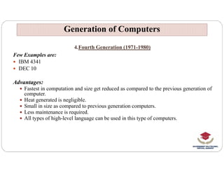 4.Fourth Generation (1971-1980)
Few Examples are:
 IBM 4341
 DEC 10
Advantages:
 Fastest in computation and size get reduced as compared to the previous generation of
Generation of Computers
Generation of Computers
 Fastest in computation and size get reduced as compared to the previous generation of
computer.
 Heat generated is negligible.
 Small in size as compared to previous generation computers.
 Less maintenance is required.
 All types of high-level language can be used in this type of computers.
 