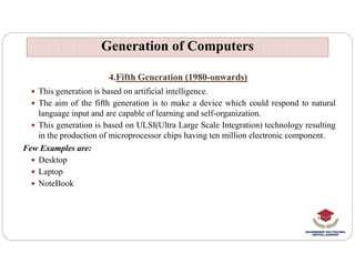 4.Fifth Generation (1980-onwards)
 This generation is based on artificial intelligence.
 The aim of the fifth generation is to make a device which could respond to natural
language input and are capable of learning and self-organization.
 This generation is based on ULSI(Ultra Large Scale Integration) technology resulting
in the production of microprocessor chips having ten million electronic component.
Generation of Computers
Generation of Computers
in the production of microprocessor chips having ten million electronic component.
Few Examples are:
 Desktop
 Laptop
 NoteBook
 