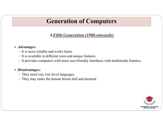 4.Fifth Generation (1980-onwards)
 Advantages:
 It is more reliable and works faster.
 It is available in different sizes and unique features.
 It provides computers with more user-friendly interfaces with multimedia features.
Generation of Computers
Generation of Computers
 Disadvantages:
 They need very low-level languages.
 They may make the human brains dull and doomed.
 