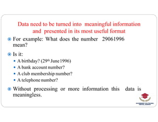 Data need to be turned into meaningful information
and presented in its most useful format
 For example: What does the number 29061996
mean?
 Is it:
 A birthday? (29th June1996)
 A birthday? (29th June1996)
 A bank account number?
 A club membership number?
 A telephone number?
 Without processing or more information this data is
meaningless.
 
