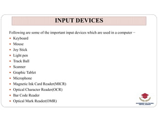 Following are some of the important input devices which are used in a computer −
 Keyboard
 Mouse
 Joy Stick
 Light pen
 Track Ball
INPUT DEVICES
INPUT DEVICES
 Track Ball
 Scanner
 Graphic Tablet
 Microphone
 Magnetic Ink Card Reader(MICR)
 Optical Character Reader(OCR)
 Bar Code Reader
 Optical Mark Reader(OMR)
 