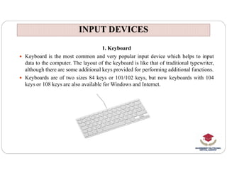 INPUT DEVICES
INPUT DEVICES
1. Keyboard
 Keyboard is the most common and very popular input device which helps to input
data to the computer. The layout of the keyboard is like that of traditional typewriter,
although there are some additional keys provided for performing additional functions.
 Keyboards are of two sizes 84 keys or 101/102 keys, but now keyboards with 104
keys or 108 keys are also available for Windows and Internet.
 
