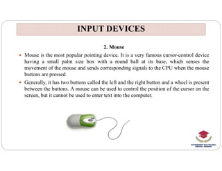 INPUT DEVICES
INPUT DEVICES
2. Mouse
 Mouse is the most popular pointing device. It is a very famous cursor-control device
having a small palm size box with a round ball at its base, which senses the
movement of the mouse and sends corresponding signals to the CPU when the mouse
buttons are pressed.
 Generally, it has two buttons called the left and the right button and a wheel is present
between the buttons. A mouse can be used to control the position of the cursor on the
screen, but it cannot be used to enter text into the computer.
 