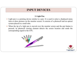 INPUT DEVICES
INPUT DEVICES
3. Light Pen
 Light pen is a pointing device similar to a pen. It is used to select a displayed menu
item or draw pictures on the monitor screen. It consists of a photocell and an optical
system placed in a small tube.
 When the tip of a light pen is moved over the monitor screen and the pen button is
pressed, its photocell sensing element detects the screen location and sends the
corresponding signal to the CPU.
 