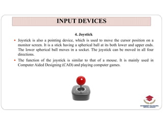 INPUT DEVICES
INPUT DEVICES
4. Joystick
 Joystick is also a pointing device, which is used to move the cursor position on a
monitor screen. It is a stick having a spherical ball at its both lower and upper ends.
The lower spherical ball moves in a socket. The joystick can be moved in all four
directions.
 The function of the joystick is similar to that of a mouse. It is mainly used in
Computer Aided Designing (CAD) and playing computer games.
 