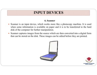 INPUT DEVICES
INPUT DEVICES
6. Scanner
 Scanner is an input device, which works more like a photocopy machine. It is used
when some information is available on paper and it is to be transferred to the hard
disk of the computer for further manipulation.
 Scanner captures images from the source which are then converted into a digital form
that can be stored on the disk. These images can be edited before they are printed.
 