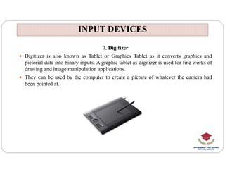 INPUT DEVICES
INPUT DEVICES
7. Digitizer
 Digitizer is also known as Tablet or Graphics Tablet as it converts graphics and
pictorial data into binary inputs. A graphic tablet as digitizer is used for fine works of
drawing and image manipulation applications.
 They can be used by the computer to create a picture of whatever the camera had
been pointed at.
 