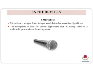 INPUT DEVICES
INPUT DEVICES
8. Microphone
 Microphone is an input device to input sound that is then stored in a digital form.
 The microphone is used for various applications such as adding sound to a
multimedia presentation or for mixing music.
 