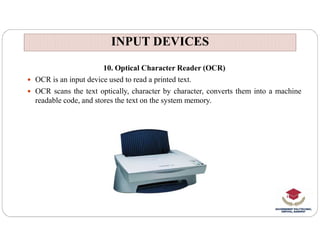 INPUT DEVICES
INPUT DEVICES
10. Optical Character Reader (OCR)
 OCR is an input device used to read a printed text.
 OCR scans the text optically, character by character, converts them into a machine
readable code, and stores the text on the system memory.
 