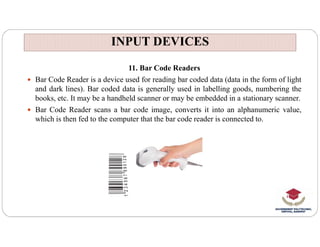 INPUT DEVICES
INPUT DEVICES
11. Bar Code Readers
 Bar Code Reader is a device used for reading bar coded data (data in the form of light
and dark lines). Bar coded data is generally used in labelling goods, numbering the
books, etc. It may be a handheld scanner or may be embedded in a stationary scanner.
 Bar Code Reader scans a bar code image, converts it into an alphanumeric value,
which is then fed to the computer that the bar code reader is connected to.
 
