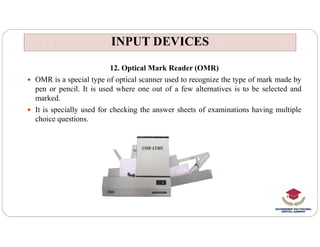 INPUT DEVICES
INPUT DEVICES
12. Optical Mark Reader (OMR)
 OMR is a special type of optical scanner used to recognize the type of mark made by
pen or pencil. It is used where one out of a few alternatives is to be selected and
marked.
 It is specially used for checking the answer sheets of examinations having multiple
choice questions.
 