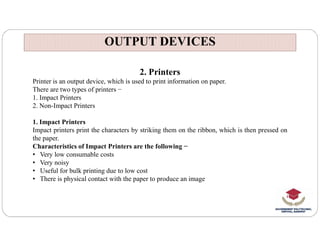 OUTPUT DEVICES
OUTPUT DEVICES
2. Printers
Printer is an output device, which is used to print information on paper.
There are two types of printers −
1. Impact Printers
2. Non-Impact Printers
1. Impact Printers
1. Impact Printers
Impact printers print the characters by striking them on the ribbon, which is then pressed on
the paper.
Characteristics of Impact Printers are the following −
• Very low consumable costs
• Very noisy
• Useful for bulk printing due to low cost
• There is physical contact with the paper to produce an image
 