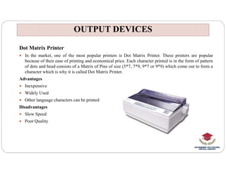 OUTPUT DEVICES
OUTPUT DEVICES
Dot Matrix Printer
 In the market, one of the most popular printers is Dot Matrix Printer. These printers are popular
because of their ease of printing and economical price. Each character printed is in the form of pattern
of dots and head consists of a Matrix of Pins of size (5*7, 7*9, 9*7 or 9*9) which come out to form a
character which is why it is called Dot Matrix Printer.
Advantages
 Inexpensive
 Inexpensive
 Widely Used
 Other language characters can be printed
Disadvantages
 Slow Speed
 Poor Quality
 