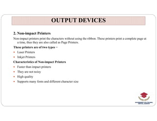 OUTPUT DEVICES
OUTPUT DEVICES
2. Non-impact Printers
Non-impact printers print the characters without using the ribbon. These printers print a complete page at
a time, thus they are also called as Page Printers.
These printers are of two types −
 Laser Printers
 Inkjet Printers
Characteristics of Non-impact Printers
Characteristics of Non-impact Printers
 Faster than impact printers
 They are not noisy
 High quality
 Supports many fonts and different character size
 