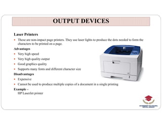 OUTPUT DEVICES
OUTPUT DEVICES
Laser Printers
 These are non-impact page printers. They use laser lights to produce the dots needed to form the
characters to be printed on a page.
Advantages
 Very high speed
 Very high quality output
Good graphics quality
 Good graphics quality
 Supports many fonts and different character size
Disadvantages
 Expensive
 Cannot be used to produce multiple copies of a document in a single printing
Example –
HP LaserJet printer
 