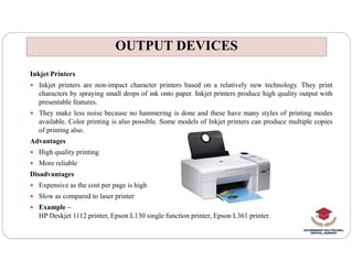 OUTPUT DEVICES
OUTPUT DEVICES
Inkjet Printers
 Inkjet printers are non-impact character printers based on a relatively new technology. They print
characters by spraying small drops of ink onto paper. Inkjet printers produce high quality output with
presentable features.
 They make less noise because no hammering is done and these have many styles of printing modes
available. Color printing is also possible. Some models of Inkjet printers can produce multiple copies
of printing also.
Advantages
 High quality printing
 More reliable
Disadvantages
 Expensive as the cost per page is high
 Slow as compared to laser printer
 Example –
HP Deskjet 1112 printer, Epson L130 single function printer, Epson L361 printer.
 