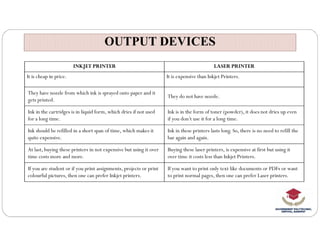 OUTPUT DEVICES
OUTPUT DEVICES
INKJET PRINTER LASER PRINTER
It is cheap in price. It is expensive than Inkjet Printers.
They have nozzle from which ink is sprayed onto paper and it
gets printed.
They do not have nozzle.
Ink in the cartridges is in liquid form, which dries if not used
for a long time.
Ink is in the form of toner (powder), it does not dries up even
if you don’t use it for a long time.
Ink should be refilled in a short span of time, which makes it
quite expensive.
Ink in these printers lasts long. So, there is no need to refill the
bar again and again.
At last, buying these printers in not expensive but using it over
time costs more and more.
Buying these laser printers, is expensive at first but using it
over time it costs less than Inkjet Printers.
If you are student or if you print assignments, projects or print
colourful pictures, then one can prefer Inkjet printers.
If you want to print only text like documents or PDFs or want
to print normal pages, then one can prefer Laser printers.
 