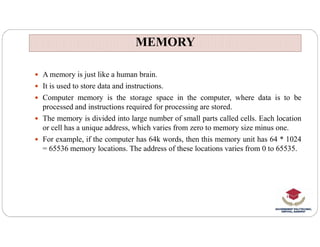 MEMORY
MEMORY
 A memory is just like a human brain.
 It is used to store data and instructions.
 Computer memory is the storage space in the computer, where data is to be
processed and instructions required for processing are stored.
 The memory is divided into large number of small parts called cells. Each location
or cell has a unique address, which varies from zero to memory size minus one.
or cell has a unique address, which varies from zero to memory size minus one.
 For example, if the computer has 64k words, then this memory unit has 64 * 1024
= 65536 memory locations. The address of these locations varies from 0 to 65535.
 