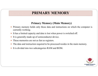 PRIMARY MEMORY
PRIMARY MEMORY
Primary Memory (Main Memory)
 Primary memory holds only those data and instructions on which the computer is
currently working.
 It has a limited capacity and data is lost when power is switched off.
 It is generally made up of semiconductor device.
 It is generally made up of semiconductor device.
 These memories are not as fast as registers.
 The data and instruction required to be processed resides in the main memory.
 It is divided into two subcategories RAM and ROM.
 