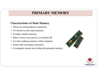PRIMARY MEMORY
PRIMARY MEMORY
Characteristics of Main Memory
 These are semiconductor memories.
 It is known as the main memory.
 Usually volatile memory.
 Data is lost in case power is switched off.
 Data is lost in case power is switched off.
 It is the working memory of the computer.
 Faster than secondary memories.
 A computer cannot run without the primary memory.
 
