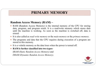 PRIMARY MEMORY
PRIMARY MEMORY
Random Access Memory (RAM) –
 RAM (Random Access Memory) is the internal memory of the CPU for storing
data, program, and program result. It is a read/write memory which stores data
until the machine is working. As soon as the machine is switched off, data is
erased.
 It is also called as read write memory or the main memory or the primary memory.
 It is also called as read write memory or the main memory or the primary memory.
 The programs and data that the CPU requires during execution of a program are
stored in this memory.
 It is a volatile memory as the data loses when the power is turned off.
 RAM is further classified into two types-
SRAM (Static Random Access Memory) and
DRAM (Dynamic Random Access Memory).
 