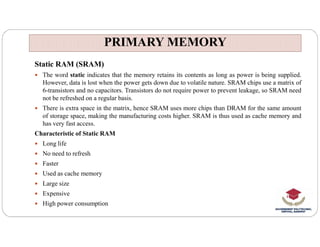 PRIMARY MEMORY
PRIMARY MEMORY
Static RAM (SRAM)
 The word static indicates that the memory retains its contents as long as power is being supplied.
However, data is lost when the power gets down due to volatile nature. SRAM chips use a matrix of
6-transistors and no capacitors. Transistors do not require power to prevent leakage, so SRAM need
not be refreshed on a regular basis.
 There is extra space in the matrix, hence SRAM uses more chips than DRAM for the same amount
of storage space, making the manufacturing costs higher. SRAM is thus used as cache memory and
has very fast access.
has very fast access.
Characteristic of Static RAM
 Long life
 No need to refresh
 Faster
 Used as cache memory
 Large size
 Expensive
 High power consumption
 