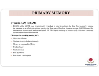 PRIMARY MEMORY
PRIMARY MEMORY
Dynamic RAM (DRAM)
 DRAM, unlike SRAM, must be continually refreshed in order to maintain the data. This is done by placing
the memory on a refresh circuit that rewrites the data several hundred times per second. DRAM is used for
most system memory as it is cheap and small. All DRAMs are made up of memory cells, which are composed
of one capacitor and one transistor.
Characteristics of Dynamic RAM
 Short data lifetime
 Short data lifetime
 Needs to be refreshed continuously
 Slower as compared to SRAM
 Used as RAM
 Smaller in size
 Less expensive
 Less power consumption
 
