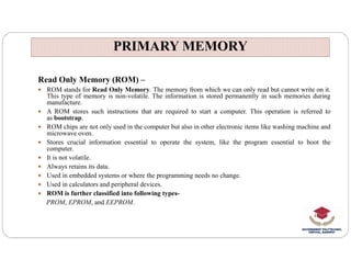 PRIMARY MEMORY
PRIMARY MEMORY
Read Only Memory (ROM) –
 ROM stands for Read Only Memory. The memory from which we can only read but cannot write on it.
This type of memory is non-volatile. The information is stored permanently in such memories during
manufacture.
 A ROM stores such instructions that are required to start a computer. This operation is referred to
as bootstrap.
 ROM chips are not only used in the computer but also in other electronic items like washing machine and
microwave oven.
microwave oven.
 Stores crucial information essential to operate the system, like the program essential to boot the
computer.
 It is not volatile.
 Always retains its data.
 Used in embedded systems or where the programming needs no change.
 Used in calculators and peripheral devices.
 ROM is further classified into following types-
PROM, EPROM, and EEPROM.
 