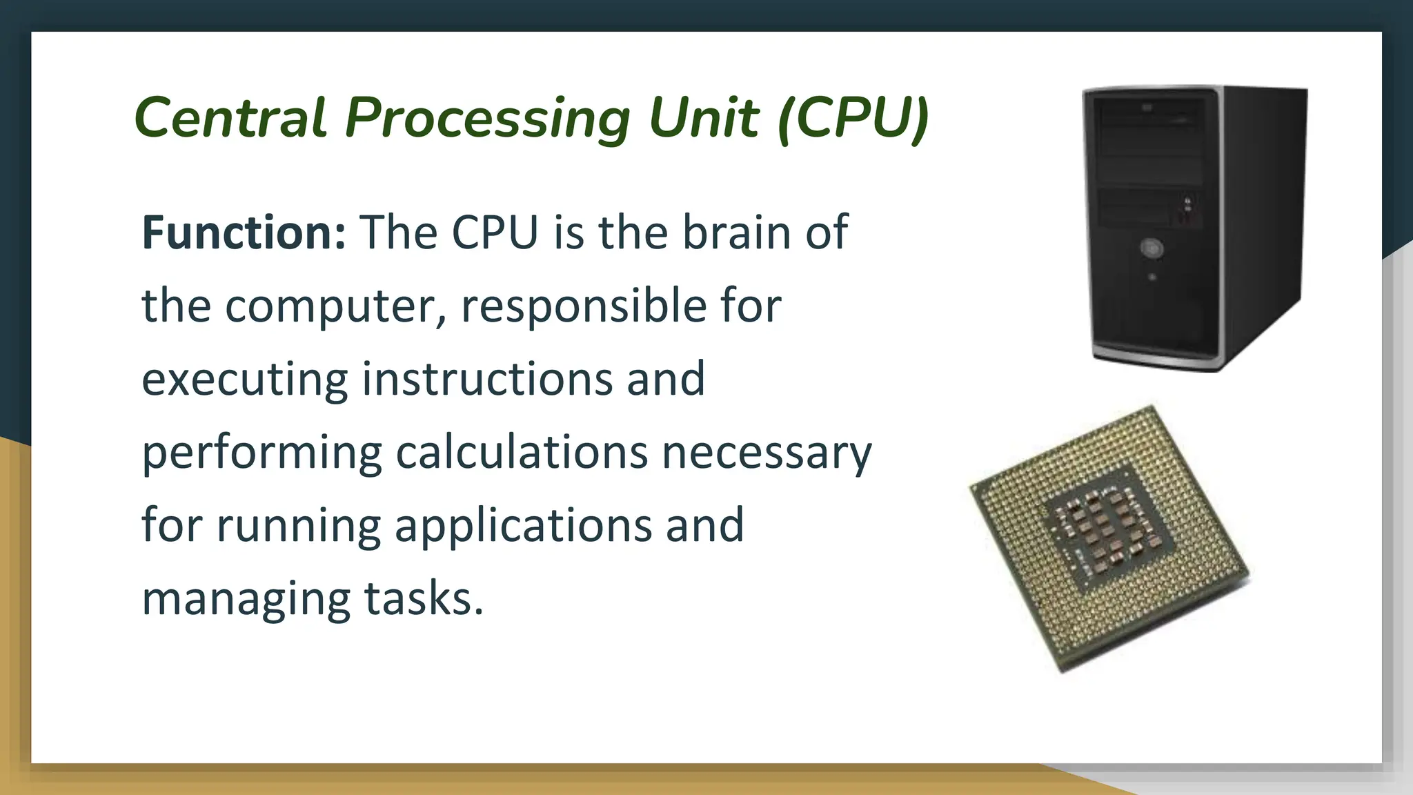 Central Processing Unit (CPU)
Function: The CPU is the brain of
the computer, responsible for
executing instructions and
performing calculations necessary
for running applications and
managing tasks.
 