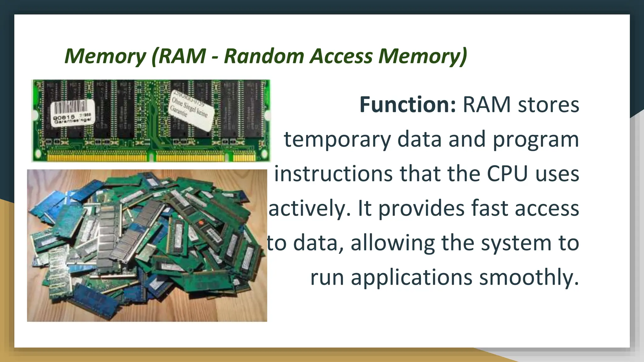 Memory (RAM - Random Access Memory)
Function: RAM stores
temporary data and program
instructions that the CPU uses
actively. It provides fast access
to data, allowing the system to
run applications smoothly.
 