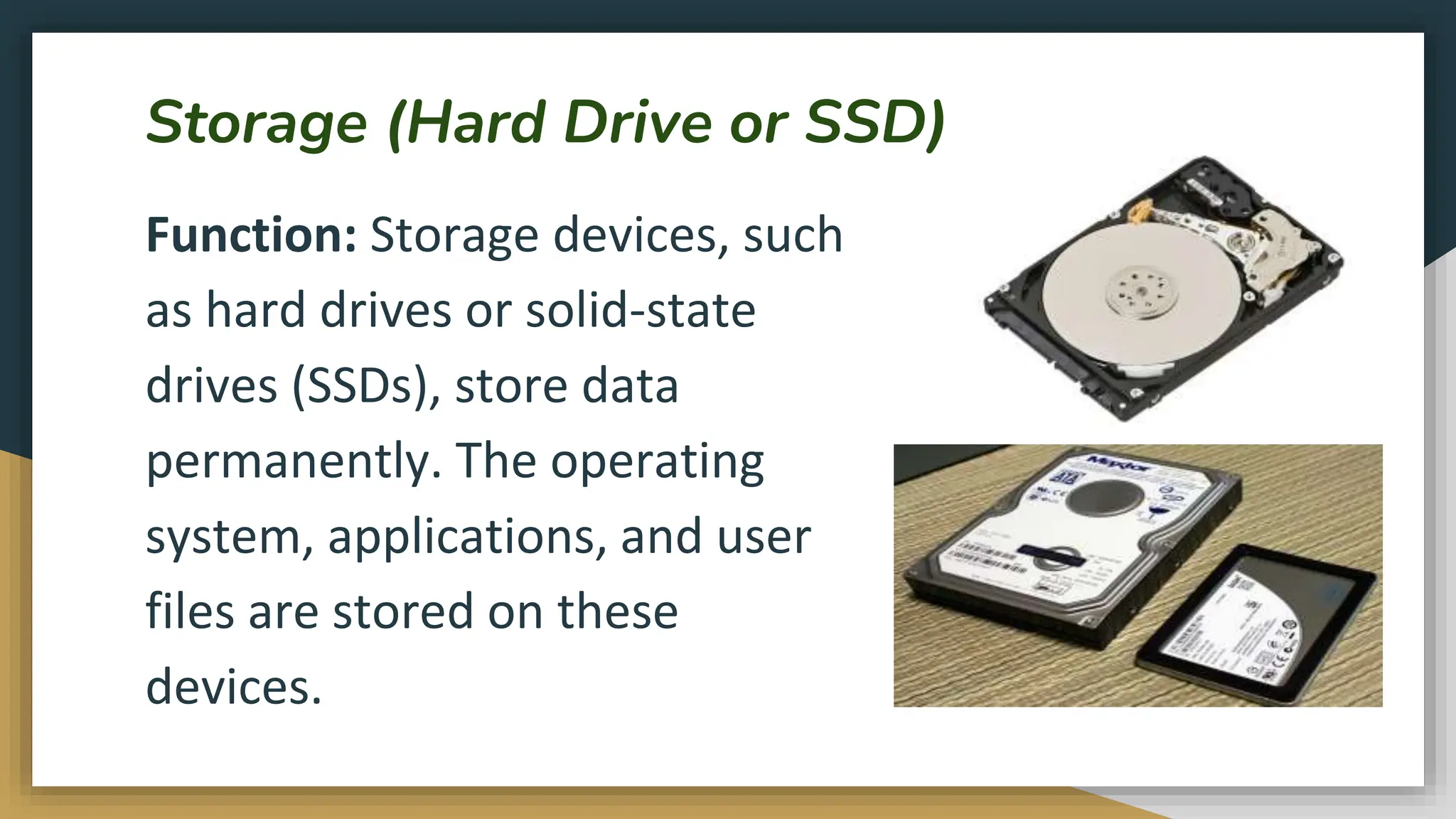 Storage (Hard Drive or SSD)
Function: Storage devices, such
as hard drives or solid-state
drives (SSDs), store data
permanently. The operating
system, applications, and user
files are stored on these
devices.
 