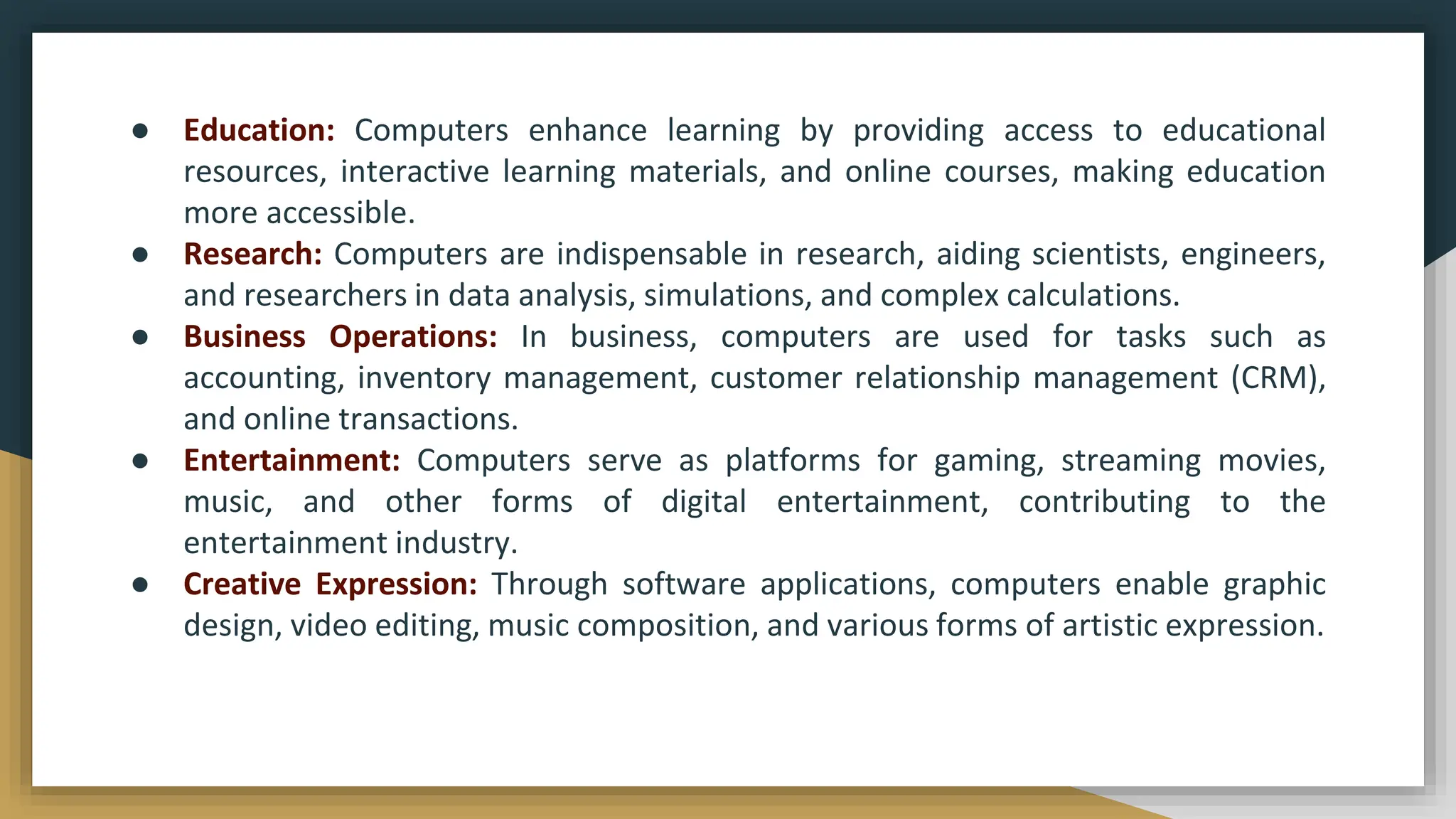 ● Education: Computers enhance learning by providing access to educational
resources, interactive learning materials, and online courses, making education
more accessible.
● Research: Computers are indispensable in research, aiding scientists, engineers,
and researchers in data analysis, simulations, and complex calculations.
● Business Operations: In business, computers are used for tasks such as
accounting, inventory management, customer relationship management (CRM),
and online transactions.
● Entertainment: Computers serve as platforms for gaming, streaming movies,
music, and other forms of digital entertainment, contributing to the
entertainment industry.
● Creative Expression: Through software applications, computers enable graphic
design, video editing, music composition, and various forms of artistic expression.
 